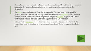 • Recuerde que para cualquier labor de mantenimiento se debe utilizar la herramienta
adecuada. En cuanto al mantenimiento preventivo, podemos mencionar las
siguientes:
• Un juego de atornilladores (Estrella. hexagonal o Torx, de pala y de copa) Una
pulsera antiestática Una brocha pequeña suave Copitos de algodón Un soplador o
"blower Trozos de tela secos Un disquete de limpieza Alcohol isopropílico Limpia
contactos en aerosol Silicona lubricante o grasa blanca Un borrador.
• Existen varios procesos que se deben realizar antes cíe iniciar un mantenimiento
preventivo para determinar el correcto funcionamiento de los componentes. Estos
son:
 