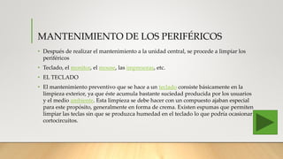 MANTENIMIENTO DE LOS PERIFÉRICOS
• Después de realizar el mantenimiento a la unidad central, se procede a limpiar los
periféricos
• Teclado, el monitor, el mouse, las impresoras, etc.
• EL TECLADO
• El mantenimiento preventivo que se hace a un teclado consiste básicamente en la
limpieza exterior, ya que éste acumula bastante suciedad producida por los usuarios
y el medio ambiente. Esta limpieza se debe hacer con un compuesto ajaban especial
para este propósito, generalmente en forma de crema. Existen espumas que permiten
limpiar las teclas sin que se produzca humedad en el teclado lo que podría ocasionar
cortocircuitos.
 