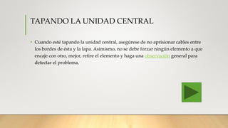 TAPANDO LA UNIDAD CENTRAL
• Cuando esté tapando la unidad central, asegúrese de no aprisionar cables entre
los bordes de ésta y la lapa. Asimismo, no se debe forzar ningún elemento a que
encaje con otro, mejor, retire el elemento y haga una observación general para
detectar el problema.
 