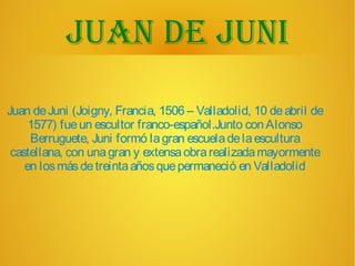 Juan de Juni
Juan deJuni (Joigny, Francia, 1506 – Valladolid, 10 deabril de
1577) fueun escultor franco-español.Junto conAlonso
Berruguete, Juni formó lagran escueladelaescultura
castellana, con unagran y extensaobrarealizadamayormente
en losmásdetreintaañosquepermaneció en Valladolid
 