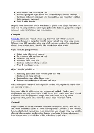 Perih atau rasa sakit saat buang air kecil.
 Rasa sakit pada perut bagian bawah pada saat berhubungan seks atau setelahnya.
 Perdarahan pada saat berhubungan seks atau setelahnya, atau perdarahan berlebihan
ketika mengalami menstruasi.
 Gatal di sekitar kelamin.
Diagnosis untuk memastikan apakah Anda terinfeksi gonore adalah dengan melakukan tes
urine pada pria dan pemeriksaan cairan vagina pada wanita. Selain itu, pengambilan sampel
nanah dari bagian yang terinfeksi juga bisa dilakukan.
Chlamydia
Chlamydia adalah jenis penyakit seksual yang disebabkan oleh bakteri Chlamydia
trachomatis. Penyakit ini merupakan penyakit menular seksual yang paling sering terjadi.
Beberapa orang tidak merasakan gejala sama sekali, sehingga penularan bisa terjadi tanpa
disadari. Pada sebagian orang, chlamydia bisa menimbulkan gejala, seperti:
Gejala chlamydia pada perempuan:
 Cairan vagina tidak seperti biasanya.
 Perih atau rasa sakit saat buang air kecil.
 Menstruasi yang banyak.
 Perdarahan diluar siklus haid.
 Sakit saat melakukan hubungan seksual.
 Nyeri di perut bagian bawah
Gejala chlamydia pada laki laki:
 Pada ujung penis keluar cairan berwarna jernih atau putih
 Sakit pada saat buang air kecil
 Rasa gatal atau panas sekitar lubang penis
 Rasa sakit dan pembengkakan di sekitar buah zakar
Untuk mendiagnosis chlamydia bisa dengan cara tes urine atau pengambilan sampel cairan
dari area yang terinfeksi.
Pengobatan infeksi ini adalah dengan cara mengonsumsi antibiotik. Pastikan untuk
menghabiskan obat yang sudah diresepkan oleh dokter, meski kondisi terasa sudah membaik.
Lakukan tes urine atau pengambilan sampel cairan alat kelamin sekali lagi setelah
pengobatan selesai, hal ini untuk memastikan infeksi benar-benar telah sembuh.
Chancroid
Penyakit menular seksual ini disebabkan oleh bakteri Haemophilus ducreyl. Bisul kecil di
alat kelamin akan muncul setelah 1-14 hari seseorang terinfeksi chancroid. Sehari setelahnya,
benjolan akan berubah menjadi luka. Selain kemunculan luka, sebagian orang yang terinfeksi
chancroid akan mengalami pembengkakan kelenjar getah bening di bagian selangkangan.
Pada sebagian orang, pembengkakan ini bisa berkembang menjadi abses.
 
