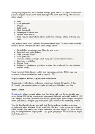 Sedangkan pada penderita LGV sekunder biasanya gejala muncul 10 sampai 30 hari setelah
penderita terpapar bakteri namun butuh beberapa bulan untuk berkembang. Beberapa ciri-
cirinya adalah:
 Lesu.
 Nyeri pada sendi.
 Demam.
 Sakit kepala.
 Mual dan muntah.
 Pembengkakan nodus limfa.
 Muncul bercak beralur.
 Kulit penderita akan terkena eritema multiforme, urtikaria, eritema nodosum, atau
ruam.
Pada penderita LGV tersier, gejalanya baru akan muncul hingga 20 tahun setelah penderita
terinfeksi bakteri. Beberapa ciri LGV tersier lainnya adalah:
 Proktokolitis (peradangan pada dubur dan usus besar).
 Rasa gatal pada bagian bokong.
 Tinja bercampur darah.
 Nyeri pada dubur.
 Tenesmus (muncul dorongan untuk buang air besar secara terus menerus).
 Penurunan berat badan.
 Fibrosis dubur.
 Esthiomene (pembesaran granuloma menahun disertai ulserasi dan erosi pada alat
kelamin wanita).
Untuk mengobati LGV, biasanya dokter akan meresepkan antibotik. Dokter juga bisa
melakukan tindakan pembedahan untuk mengatasi LGV.
Penyakit Menular Seksual yang Disebabkan oleh Virus
Herpes genital, kutil kelamin, molluscum contagiosum, hepatitis B, hepatitis D, dan
HIV adalah contoh-contoh penyakit menular seksual yang disebabkan oleh virus.
Herpes Genital
Herpes genital adalah penyakit seksual yang disebabkan oleh virus herpes simpleks atau
sering disebut HSV. Gejala herpes genital akan muncul beberapa hari setelah terinfeksi HSV.
Luka melepuh berwarna kemerahan serta rasa sakit pada wilayah genital menjadi awal gejala
herpes yang muncul. Mungkin juga akan disertai gatal atau sakit saat membuang air kecil.
Virus ini dapat bersifat dorman atau tidak aktif dan bersembunyi di dalam tubuh tanpa
menyebabkan gejala. Diagnosis herpes genital bisa dilakukan dengan pengambilan sampel
cairan dari luka yang muncul atau dengan melakukan tes darah. Hingga kini, belum ada obat
yang bisa menyembuhkan herpes genital. Tapi, gejala yang terjadi bisa dikendalikan dengan
obat-obatan antivirus.
 