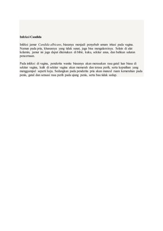 Infeksi Candida
Infeksi jamur Candida albicans, biasanya menjadi penyebab umum iritasi pada vagina.
Namun pada pria, khususnya yang tidak sunat, juga bisa mengalaminya. Selain di alat
kelamin, jamur ini juga dapat ditemukan di bibir, kuku, sekitar anus, dan bahkan saluran
pencernaan.
Pada infeksi di vagina, penderita wanita biasanya akan merasakan rasa gatal luar biasa di
sekitar vagina, kulit di sekitar vagina akan memerah dan terasa perih, serta keputihan yang
menggumpal seperti keju. Sedangkan pada penderita pria akan muncul ruam kemerahan pada
penis, gatal dan sensasi rasa perih pada ujung penis, serta bau tidak sedap.
 