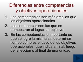 Diferencias entre competencias y objetivos operacionales Las competencias son m á s amplias que los objetivos operacionales. Las compencias son las que se demuestran al lograr un objetivo. En las competencias lo importante es que se logre la misma sin determinar tiempo como es el caso de los objetivos operacionales, que indica al final, luego de la lecci ó n o al final de una unidad. 