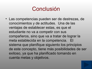 Conclusi ó n Las competencias pueden ser de destrezas, de conocimientos y de actitudes.  Una de las ventajas de establecer estas, es que el estudiante no va a competir con sus compa ñ eros, sino que va a tratar de lograr la meta establecida en la competencia.  El sistema que planifique siguiento los principios de este concepto, tiene m á s posibilidades de ser exitoso, ya que ha planificado tomando en cuenta metas y objetivos.  