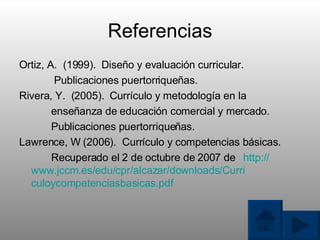Referencias Ortiz, A.  (1999).  Dise ñ o y evaluaci ó n curricular.    Publicaciones puertorrique ñ as. Rivera, Y.  (2005).  Curr í culo y metodolog í a en la ense ñ anza de educaci ó n comercial y mercado. Publicaciones puertorrique ñ as. Lawrence, W (2006).  Curr í culo y competencias b á sicas. Recuperado el 2 de octubre de 2007 de http:// www.jccm.es/edu/cpr/alcazar/downloads/Curri 	 culoycompetenciasbasicas.pdf 