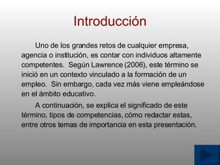 Introducci ó n Uno de los grandes retos de cualquier empresa, agencia o instituci ó n, es contar con individuos altamente competentes.  Según Lawrence (2006), este t é rmino se inici ó  en un contexto vinculado a la formaci ó n de un empleo.  Sin embargo, cada vez m á s viene emple á ndose en el  á mbito educativo. A continuaci ó n, se explica el significado de este t é rmino, tipos de competencias, c ó mo redactar estas, entre otros temas de importancia en esta presentaci ó n. 