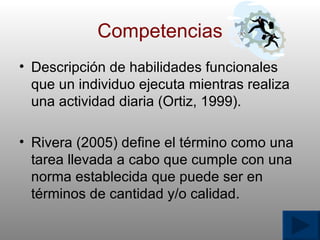 Competencias Descripci ó n de habilidades funcionales que un individuo ejecuta mientras realiza una actividad diaria (Ortiz, 1999). Rivera (2005) define el t é rmino como una tarea llevada a cabo que cumple con una norma establecida que puede ser en t é rminos de cantidad y/o calidad. 