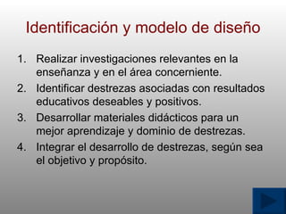 Identificaci ó n y modelo de dise ñ o Realizar investigaciones relevantes en la ense ñ anza y en el  á rea concerniente. Identificar destrezas asociadas con resultados educativos deseables y positivos. Desarrollar materiales did á cticos para un mejor aprendizaje y dominio de destrezas. Integrar el desarrollo de destrezas, seg ú n sea el objetivo y prop ó sito. 