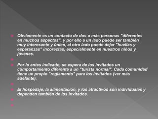  Obviamente es un contacto de dos o más personas "diferentes
en muchos aspectos", y por ello a un lado puede ser también
muy interesante y único, al otro lado puede dejar "huellas y
esperanzas" incorectas, especialmente en nuestros niños y
jóvenes.

 Por lo antes indicado, se espera de los invitados un
comportamiento diferente a un "turista normal". Cada comunidad
tiene un propio "reglamento" para los invitados (ver más
adelante).

 El hospedaje, la alimentación, y los atractivos son individuales y
dependen también de los invitados.


 