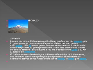  EL VOLCAN CHIMBORAZO

Ubicación
 La cima del monte Chimborazo está sólo un grado al sur del ecuador, por
lo que a pesar de que su elevación sobre el nivel del mar, que es
6310 msnm, 2530 m menor que el Everest, se encuentra a 6384,4 km del
centro del planeta, lo que representa un 1,5 km más alejado que la cima
del coloso asiático.6 Está situado a 150 km al sudoeste de Quito y 20 Km
al sureste de Riobamba.
 El Chimborazo está rodeado por la Reserva Faunística de Chimborazo ,
que forma un ecosistema protegido para preservar el hábitat de los
camélidos nativos de los Andes como son la vicuña, la llama, y la alpaca.

 