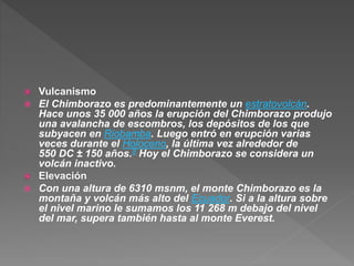  Vulcanismo
 El Chimborazo es predominantemente un estratovolcán.
Hace unos 35 000 años la erupción del Chimborazo produjo
una avalancha de escombros, los depósitos de los que
subyacen en Riobamba. Luego entró en erupción varias
veces durante el Holoceno, la última vez alrededor de
550 DC ± 150 años.8 Hoy el Chimborazo se considera un
volcán inactivo.
 Elevación
 Con una altura de 6310 msnm, el monte Chimborazo es la
montaña y volcán más alto del Ecuador. Si a la altura sobre
el nivel marino le sumamos los 11 268 m debajo del nivel
del mar, supera también hasta al monte Everest.
 