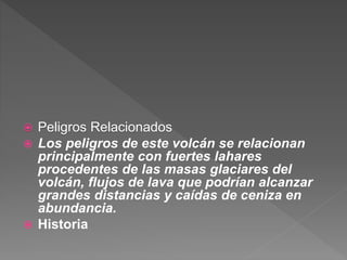  Peligros Relacionados
 Los peligros de este volcán se relacionan
principalmente con fuertes lahares
procedentes de las masas glaciares del
volcán, flujos de lava que podrían alcanzar
grandes distancias y caídas de ceniza en
abundancia.
 Historia
 