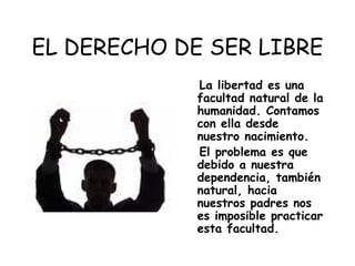 EL DERECHO DE SER LIBRE La libertad es una facultad natural de la humanidad. Contamos con ella desde nuestro nacimiento. El problema es que debido a nuestra dependencia, también natural, hacia nuestros padres nos es imposible practicar esta facultad.  
