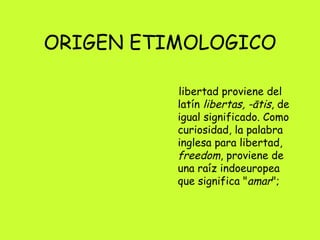 ORIGEN ETIMOLOGICO libertad proviene del latín  libertas, -ātis , de igual significado. Como curiosidad, la palabra inglesa para libertad,  freedom , proviene de una raíz indoeuropea que significa " amar ";  