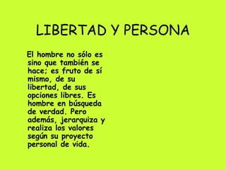 LIBERTAD Y PERSONA El hombre no sólo es sino que también se hace; es fruto de sí mismo, de su libertad, de sus opciones libres. Es hombre en búsqueda de verdad. Pero además, jerarquiza y realiza los valores según su proyecto personal de vida. 
