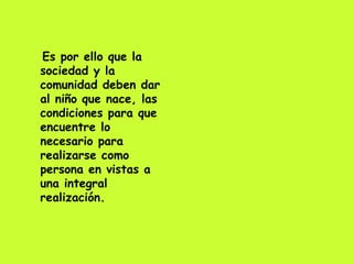Es por ello que la sociedad y la comunidad deben dar al niño que nace, las condiciones para que encuentre lo necesario para realizarse como persona en vistas a una integral realización. 