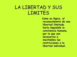 LA LIBERTAD Y SUS LIMITES Como es lógico, el reconocimiento de una libertad ilimitada haría imposible la convivencia humana, por lo que son necesarias e inevitables las restricciones a la libertad individual.  