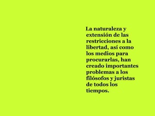 La naturaleza y extensión de las restricciones a la libertad, así como los medios para procurarlas, han creado importantes problemas a los filósofos y juristas de todos los tiempos.  