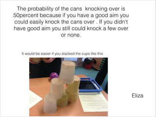 The probability of the cans knocking over is
50percent because if you have a good aim you
could easily knock the cans over . If you didn't
have good aim you still could knock a few over
or none.

It would be easier if you stacked the cups like this

Eliza

 