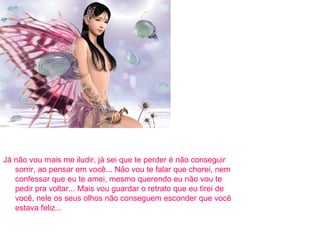 Já não vou mais me iludir, já sei que te perder é não conseguir sorrir, ao pensar em você... Não vou te falar que chorei, nem confessar que eu te amei, mesmo querendo eu não vou te pedir pra voltar... Mais vou guardar o retrato que eu tirei de você, nele os seus olhos não conseguem esconder que você estava feliz... 