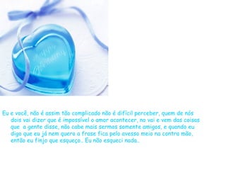 Eu e você, não é assim tão complicado não é difícil perceber, quem de nós dois vai dizer que é impossível o amor acontecer, no vai e vem das coisas que  a gente disse, não cabe mais sermos somente amigos, e quando eu digo que eu já nem quero a frase fica pelo avesso meio na contra mão, então eu finjo que esqueço.. Eu não esqueci nada..  
