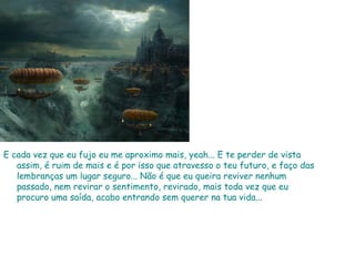 E cada vez que eu fujo eu me aproximo mais, yeah... E te perder de vista assim, é ruim de mais e é por isso que atravesso o teu futuro, e faço das lembranças um lugar seguro... Não é que eu queira reviver nenhum passado, nem revirar o sentimento, revirado, mais toda vez que eu procuro uma saída, acabo entrando sem querer na tua vida...  