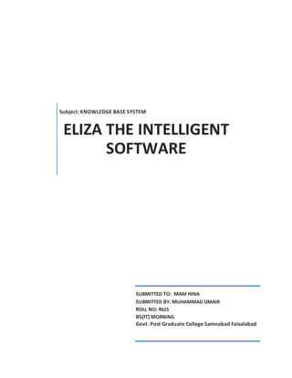 Subject: KNOWLEDGE BASE SYSTEM
ELIZA THE INTELLIGENT
SOFTWARE
SUBMITTED TO: MAM HINA
SUBMITTED BY: MUHAMMAD UMAIR
ROLL NO: 4615
BS(IT) MORNING
Govt. Post Graduate College Samnabad Faisalabad
 