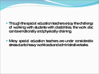 Though the special education teachers enjoy the challenge of working with students with disabilities, the work also can be emotionally and physically draining.  Many special education teachers are under considerable stress due to heavy workloads and administrative tasks. 