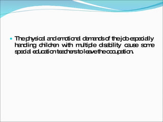 The physical and emotional demands of the job especially handling children with multiple disability cause some special education teachers to leave the occupation.  