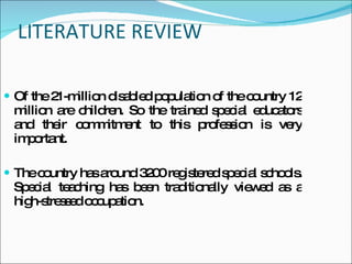 LITERATURE REVIEW Of the 21-million disabled population of the country 12 million are children. So the trained special educators and their commitment to this profession is very important. The country has around 3200 registered special schools. Special teaching has been traditionally viewed as a high-stressed occupation.