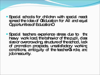 Special schools for children with special needs spread the idea of “Education for All and equal Opportunities of Education”. Special teachers experience stress due to the heavy work load, the behavior of the pupil, class size or overcrowding, structure of the school, lack of promotion prospects, unsatisfactory working conditions, ambiguity of the teacher’s role, and job insecurity .