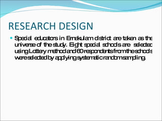 RESEARCH DESIGN Special educators in Ernakulam district are taken as the universe of the study. Eight special schools are selected using Lottery method and 60 respondents from the schools were selected by applying systematic random sampling.