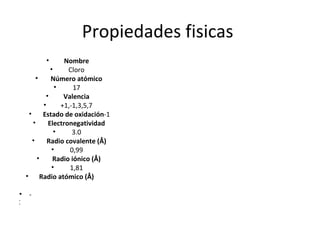 Propiedades fisicas
           •        Nombre
               •     Cloro
         •     Número atómico
                 •     17
             •      Valencia
            •      +1,-1,3,5,7
     •      Estado de oxidación-1
       •      Electronegatividad
                 •     3.0
       •      Radio covalente (Å)
               •      0,99
          •     Radio iónico (Å)
               •      1,81
    • Radio atómico (Å)

• -
•
•
 