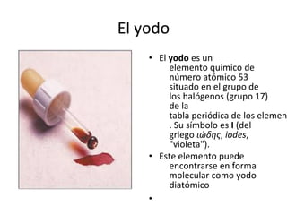 El yodo
    • El yodo es un
         elemento químico de
         número atómico 53
         situado en el grupo de
         los halógenos (grupo 17)
         de la
         tabla periódica de los elemen
         . Su símbolo es I (del
         griego ιώδης, iodes,
         "violeta").
    • Este elemento puede
         encontrarse en forma
         molecular como yodo
         diatómico
    •
 