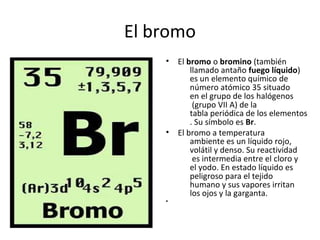El bromo
    •   El bromo o bromino (también
            llamado antaño fuego líquido)
            es un elemento químico de
            número atómico 35 situado
            en el grupo de los halógenos
             (grupo VII A) de la
            tabla periódica de los elementos
            . Su símbolo es Br.
    •   El bromo a temperatura
            ambiente es un líquido rojo,
            volátil y denso. Su reactividad
             es intermedia entre el cloro y
            el yodo. En estado líquido es
            peligroso para el tejido
            humano y sus vapores irritan
            los ojos y la garganta.
    •
 