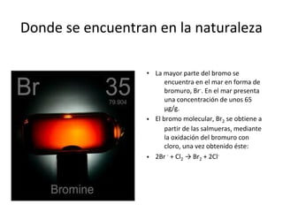 Donde se encuentran en la naturaleza

                  • La mayor parte del bromo se
                        encuentra en el mar en forma de
                        bromuro, Br-. En el mar presenta
                        una concentración de unos 65
                        µg/g.
                  • El bromo molecular, Br2 se obtiene a
                        partir de las salmueras, mediante
                        la oxidación del bromuro con
                        cloro, una vez obtenido éste:
                  • 2Br - + Cl2 → Br2 + 2Cl-
 