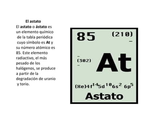 El astato
El astato o ástato es
un elemento químico
 de la tabla periódica
 cuyo símbolo es At y
su número atómico es
85. Este elemento
radiactivo, el más
pesado de los
halógenos, se produce
a partir de la
degradación de uranio
 y torio.
 
