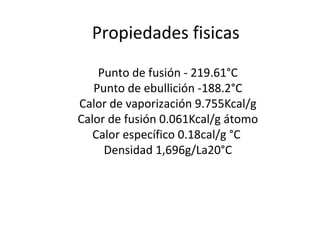 Propiedades fisicas
    Punto de fusión - 219.61°C
   Punto de ebullición -188.2°C
Calor de vaporización 9.755Kcal/g
Calor de fusión 0.061Kcal/g átomo
   Calor específico 0.18cal/g °C
     Densidad 1,696g/La20°C
 