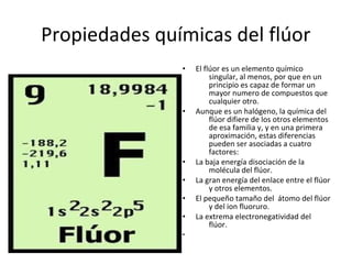 Propiedades químicas del flúor
               •   El flúor es un elemento químico
                        singular, al menos, por que en un
                        principio es capaz de formar un
                        mayor numero de compuestos que
                        cualquier otro.
               •   Aunque es un halógeno, la química del
                        flúor difiere de los otros elementos
                        de esa familia y, y en una primera
                        aproximación, estas diferencias
                        pueden ser asociadas a cuatro
                        factores:
               •   La baja energía disociación de la
                        molécula del flúor.
               •   La gran energía del enlace entre el flúor
                        y otros elementos.
               •   El pequeño tamaño del átomo del flúor
                        y del ion fluoruro.
               •   La extrema electronegatividad del
                        flúor.
               •
 