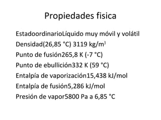 Propiedades fisica
EstadoordinarioLíquido muy móvil y volátil
Densidad(26,85 °C) 3119 kg/m3
Punto de fusión265,8 K (-7 °C)
Punto de ebullición332 K (59 °C)
Entalpía de vaporización15,438 kJ/mol
Entalpía de fusión5,286 kJ/mol
Presión de vapor5800 Pa a 6,85 °C
 