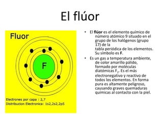 El flúor
    • El flúor es el elemento químico de
          número atómico 9 situado en el
          grupo de los halógenos (grupo
          17) de la
          tabla periódica de los elementos.
          Su símbolo es F.
    • Es un gas a temperatura ambiente,
          de color amarillo pálido,
          formado por moléculas
          diatómicas F2. Es el más
          electronegativo y reactivo de
          todos los elementos. En forma
          pura es altamente peligroso,
          causando graves quemaduras
          químicas al contacto con la piel.
 