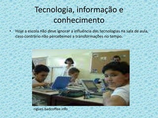 Tecnologia, informação e
                   conhecimento
• Hoje a escola não deve ignorar a influência das tecnologias na sala de aula,
  caso contrário não percebemos a transformações no tempo.




             rigues.badcoffee.info
 