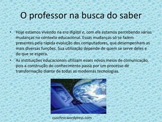 O professor na busca do saber
• Hoje estamos vivendo na era digital e, com ela estamos percebendo várias
  mudanças no contexto educacional. Essas mudanças só se fazem
  presentes pela rápida evolução dos computadores, que desempenham as
  mais diversas funções. Sua utilização depende de quem se serve deles e
  do que se espera.
• As instituições educacionais utilizam esses novos meios de comunicação,
  pois a construção do conhecimento passa por um processo de
  transformação diante de todas as modernas tecnologias.




                      cuschnir.wordpress.com
 