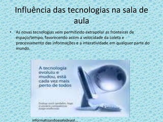 Influência das tecnologias na sala de
                   aula
• As novas tecnologias vem permitindo extrapolar as fronteiras de
  espaço/tempo, favorecendo assim a velocidade da coleta e
  processamento das informações e a interatividade em qualquer parte do
  mundo.




           informatizandoasaladeaul...
 