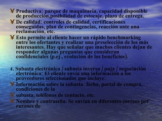 Productiva: parque de maquinaria, capacidad disponible de producción,posibilidad de estocaje, plazo de entrega. De calidad: controles de calidad, certificaciones conseguidas, plan de contingencias, reacción ante una reclamación, etc. Esto permite al cliente hacer un rápido benchmarking entre los ofertantes y realizar una preselección de los más interesantes. Hay que señalar que muchos clientes dejan de responder algunas preguntas que consideran confidenciales (p.ej., evolución de los beneficios). 4. Subasta electrónica / subasta inversa / puja / negociación electrónica: El cliente envía una información a los proveedores seleccionados que incluye: Información sobre la subasta: fecha, portal de compra, condiciones de la subasta, teléfonos de contacto, etc. Nombre y contraseña. Se envían en diferentes correos por razones de 