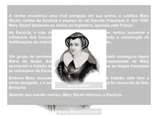 A rainha encontrou uma rival perigosa em sua prima, a católica Mary
Stuart, rainha da Escócia e esposa do rei francês Francisco II. Em 1559,
Mary Stuart declarara-se rainha da Inglaterra, apoiada pela França.
Na Escócia, a mãe de Mary Stuart, Marie de Guise, tentou aumentar a
influência dos franceses na Grã Bretanha permitindo a construção de
fortificações do exército francês em território escocês.
Um grupo de senhores escoceses aliados de Elizabeth conseguiu depor
Marie de Guise. Sob pressão inglesa, os representantes de Mary
assinaram o tratado de Edimburgo, que ordenava que as tropas francesas
se retirassem da Escócia.
Embora Mary recusasse veementemente ratificar o tratado, este teve o
efeito desejado, e a ameaça representada pela França foi removida da Grã-
Bretanha.
Quando seu marido morreu, Mary Stuart retornou à Escócia.
Maria Stuart (Escócia)
Maria Stuart
 