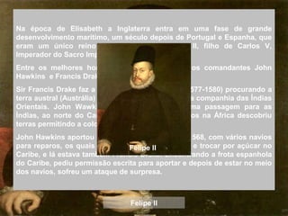 Na época de Elisabeth a Inglaterra entra em uma fase de grande
desenvolvimento marítimo, um século depois de Portugal e Espanha, que
eram um único reino sob regência de Felipe II, filho de Carlos V,
Imperador do Sacro Império Romano-Germânico.
Entre os melhores homens da Rainha estavam os comandantes John
Hawkins e Francis Drake.
Sir Francis Drake faz a circunavegação da terra (1577-1580) procurando a
terra austral (Austrália) e neste período fundou-se a companhia das Índias
Orientais. John Wawkins ao tentar encontrar uma passagem para as
Índias, ao norte do Canadá, para capturar escravos na África descobriu
terras permitindo a colonização da América.
John Hawkins aportou em San Juan de Ulúa, em 1568, com vários navios
para reparos, os quais usara para trazer escravos e trocar por açúcar no
Caribe, e lá estava também Francis Drake. Encontrando a frota espanhola
do Caribe, pediu permissão escrita para aportar e depois de estar no meio
dos navios, sofreu um ataque de surpresa.
Felipe II
Felipe II
 