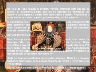 No final de 1562, Elizabeth contraiu varíola, alarmado pela doença da
rainha, o Parlamento exigiu que ela se casasse ou nomeasse um
herdeiro para impedir a guerra civil caso viesse a morrer. Recusou-se a
fazer ambas as coisas, e prorrogou o mandato do Parlamento.
O Parlamento não interviu até Elizabeth precisar do seu consentimento
para aumentar impostos em 1566. A Câmara dos Comuns ameaçou
reter fundos até que a rainha concordasse em indicar um sucessor,
mas ela recusou-se novamente.
Haviam diferentes linhas de sucessão a considerar.
Uma linha possível era a de Margaret Tudor, irmã mais velha de
Henrique VIII, mãe de Mary Stuart (Maria I da Escócia). Outra
alternativa provável descendia de uma irmã mais nova de Henrique VIII,
Mary Tudor, mãe de Catherine Grey, irmã de Jane Grey. A possibilidade
remota seria a ascensão de Henry Hastings, que poderia reivindicar sua
descendência de Eduardo III (século XV).
Cada herdeiro possível tinha alguma desvantagem: Maria I era católica,
Catherine Grey casou sem o consentimento da rainha e Henry Hastings
era puritano.
Quadro Comemorativo da Vitória sobre Felipe II, frota ao fundo
Quadro Comemorativo
 