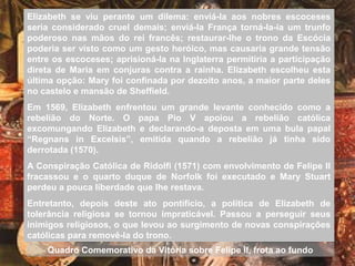 Elizabeth se viu perante um dilema: enviá-la aos nobres escoceses
seria considerado cruel demais; enviá-la França torná-la-ia um trunfo
poderoso nas mãos do rei francês; restaurar-lhe o trono da Escócia
poderia ser visto como um gesto heróico, mas causaria grande tensão
entre os escoceses; aprisioná-la na Inglaterra permitiria a participação
direta de Maria em conjuras contra a rainha. Elizabeth escolheu esta
última opção: Mary foi confinada por dezoito anos, a maior parte deles
no castelo e mansão de Sheffield.
Em 1569, Elizabeth enfrentou um grande levante conhecido como a
rebelião do Norte. O papa Pio V apoiou a rebelião católica
excomungando Elizabeth e declarando-a deposta em uma bula papal
“Regnans in Excelsis”, emitida quando a rebelião já tinha sido
derrotada (1570).
A Conspiração Católica de Ridolfi (1571) com envolvimento de Felipe II
fracassou e o quarto duque de Norfolk foi executado e Mary Stuart
perdeu a pouca liberdade que lhe restava.
Entretanto, depois deste ato pontifício, a política de Elizabeth de
tolerância religiosa se tornou impraticável. Passou a perseguir seus
inimigos religiosos, o que levou ao surgimento de novas conspirações
católicas para removê-la do trono.
Quadro Comemorativo da Vitória sobre Felipe II, frota ao fundo
 